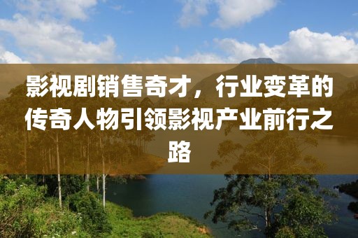 影视剧销售奇才，行业变革的传奇人物引领影视产业前行之路