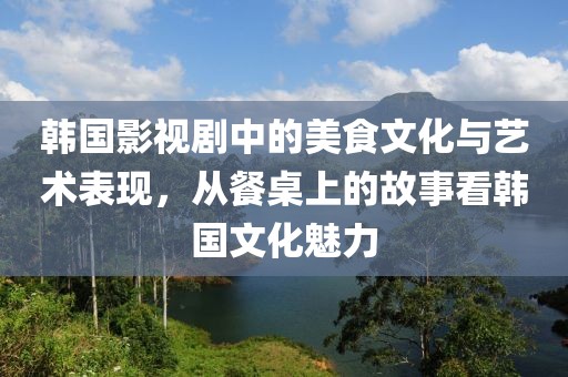 韩国影视剧中的美食文化与艺术表现，从餐桌上的故事看韩国文化魅力