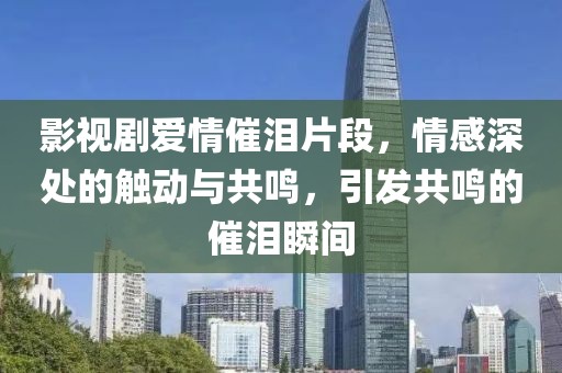 影视剧爱情催泪片段，情感深处的触动与共鸣，引发共鸣的催泪瞬间