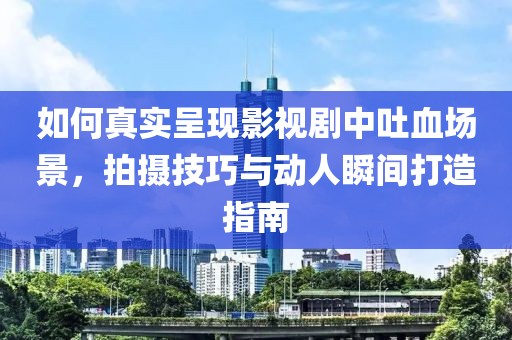 如何真实呈现影视剧中吐血场景，拍摄技巧与动人瞬间打造指南