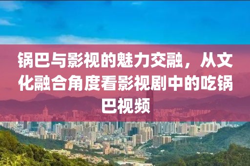 锅巴与影视的魅力交融，从文化融合角度看影视剧中的吃锅巴视频