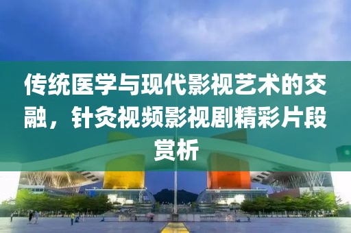 传统医学与现代影视艺术的交融，针灸视频影视剧精彩片段赏析