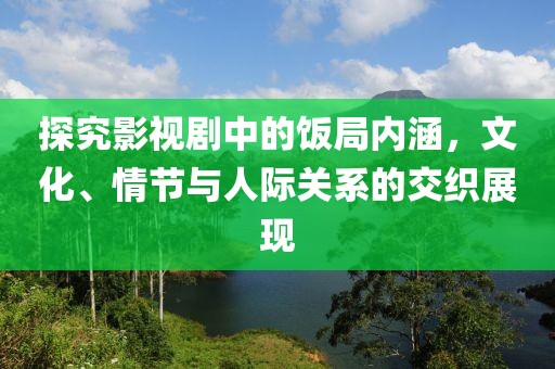 探究影视剧中的饭局内涵，文化、情节与人际关系的交织展现