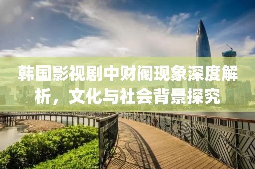 韩国影视剧中财阀现象深度解析，文化与社会背景探究