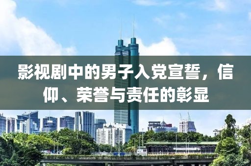 影视剧中的男子入党宣誓，信仰、荣誉与责任的彰显