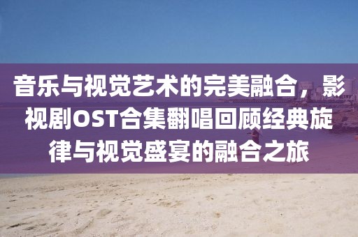 音乐与视觉艺术的完美融合，影视剧OST合集翻唱回顾经典旋律与视觉盛宴的融合之旅