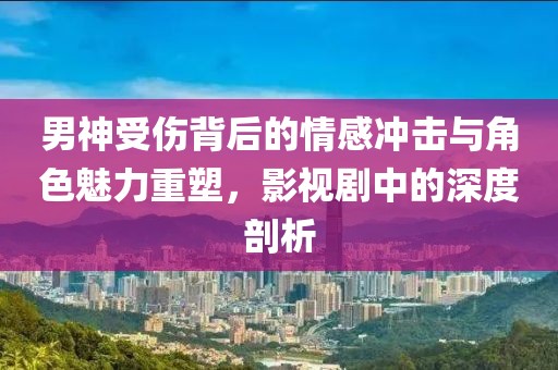 男神受伤背后的情感冲击与角色魅力重塑，影视剧中的深度剖析