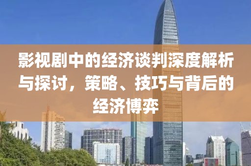 影视剧中的经济谈判深度解析与探讨，策略、技巧与背后的经济博弈