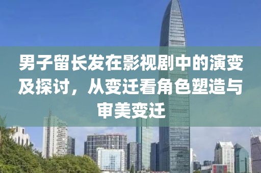 男子留长发在影视剧中的演变及探讨，从变迁看角色塑造与审美变迁