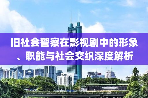 旧社会警察在影视剧中的形象、职能与社会交织深度解析