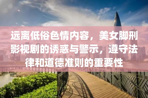 远离低俗色情内容，美女脚刑影视剧的诱惑与警示，遵守法律和道德准则的重要性