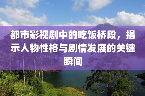 都市影视剧中的吃饭桥段，揭示人物性格与剧情发展的关键瞬间