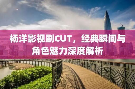 杨洋影视剧CUT，经典瞬间与角色魅力深度解析