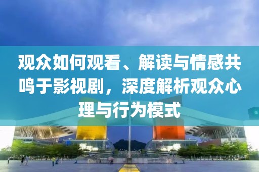 观众如何观看、解读与情感共鸣于影视剧，深度解析观众心理与行为模式