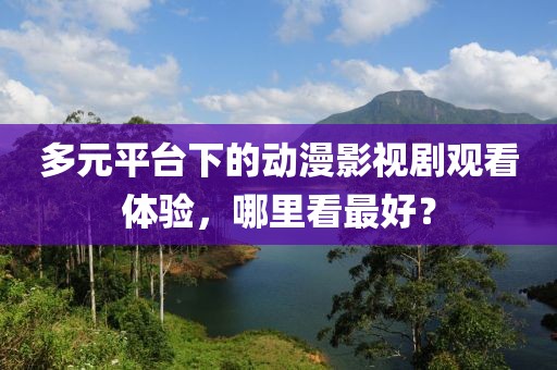 多元平台下的动漫影视剧观看体验，哪里看最好？