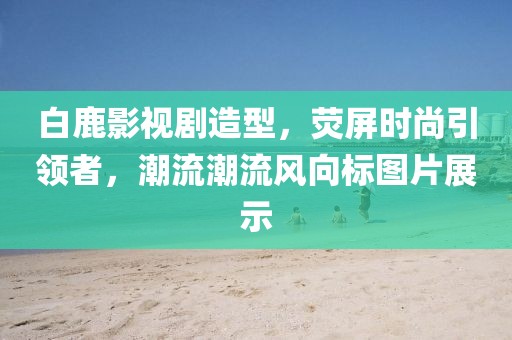 白鹿影视剧造型，荧屏时尚引领者，潮流潮流风向标图片展示