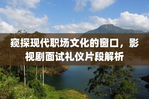 窥探现代职场文化的窗口，影视剧面试礼仪片段解析