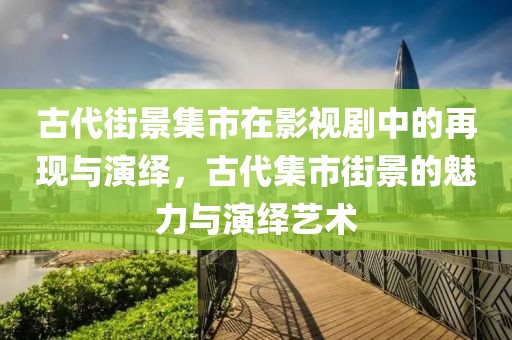 古代街景集市在影视剧中的再现与演绎，古代集市街景的魅力与演绎艺术