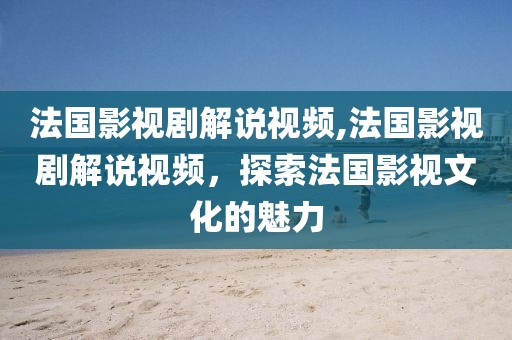 法国影视剧解说视频,法国影视剧解说视频，探索法国影视文化的魅力