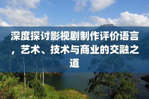 深度探讨影视剧制作评价语言，艺术、技术与商业的交融之道