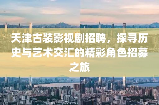 天津古装影视剧招聘，探寻历史与艺术交汇的精彩角色招募之旅