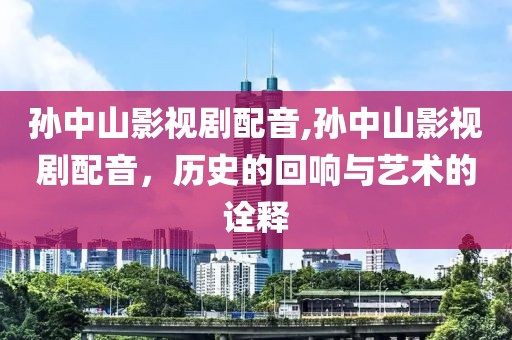 孙中山影视剧配音,孙中山影视剧配音，历史的回响与艺术的诠释