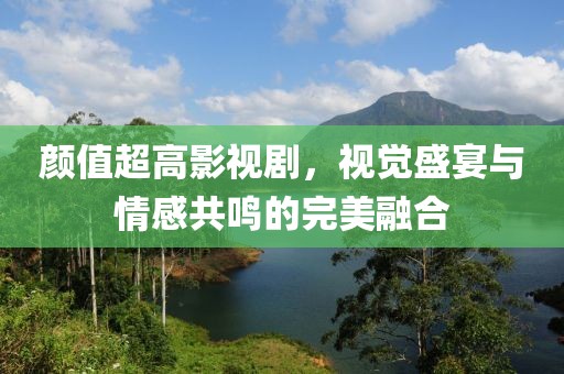 颜值超高影视剧，视觉盛宴与情感共鸣的完美融合