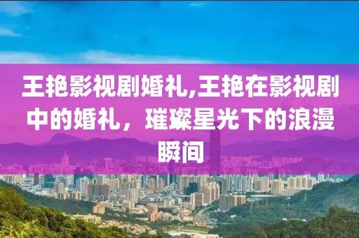 王艳影视剧婚礼,王艳在影视剧中的婚礼，璀璨星光下的浪漫瞬间