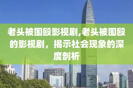 老头被围殴影视剧,老头被围殴的影视剧，揭示社会现象的深度剖析