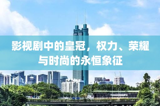 影视剧中的皇冠，权力、荣耀与时尚的永恒象征