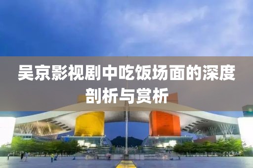 吴京影视剧中吃饭场面的深度剖析与赏析