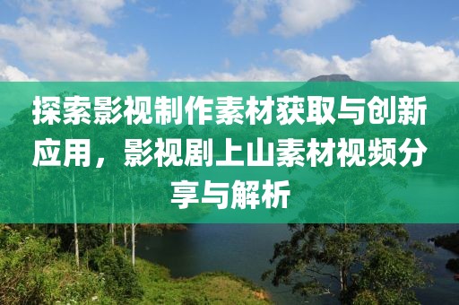 探索影视制作素材获取与创新应用，影视剧上山素材视频分享与解析