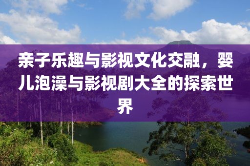 亲子乐趣与影视文化交融，婴儿泡澡与影视剧大全的探索世界