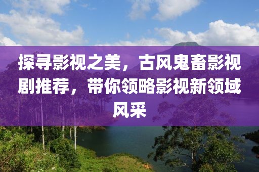 探寻影视之美，古风鬼畜影视剧推荐，带你领略影视新领域风采