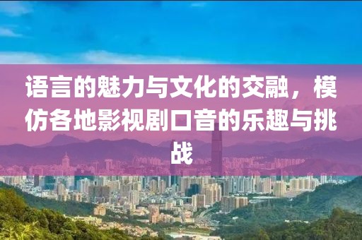 语言的魅力与文化的交融，模仿各地影视剧口音的乐趣与挑战