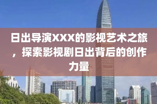 日出导演XXX的影视艺术之旅，探索影视剧日出背后的创作力量