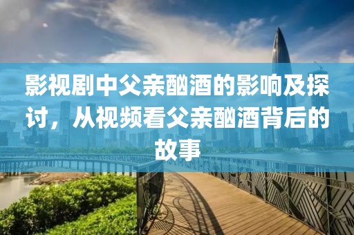 影视剧中父亲酗酒的影响及探讨，从视频看父亲酗酒背后的故事