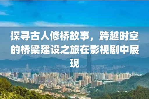 探寻古人修桥故事，跨越时空的桥梁建设之旅在影视剧中展现