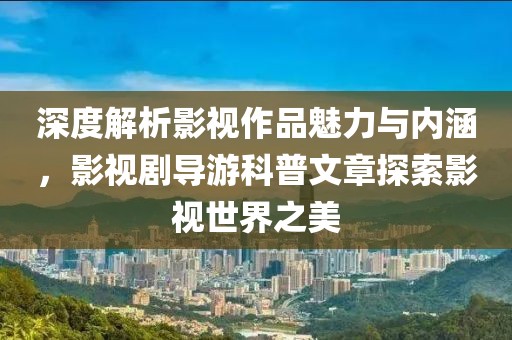 深度解析影视作品魅力与内涵，影视剧导游科普文章探索影视世界之美