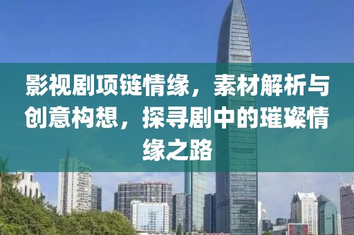 影视剧项链情缘，素材解析与创意构想，探寻剧中的璀璨情缘之路