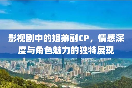 影视剧中的姐弟副CP，情感深度与角色魅力的独特展现