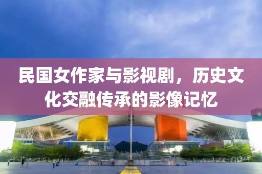 民国女作家与影视剧，历史文化交融传承的影像记忆